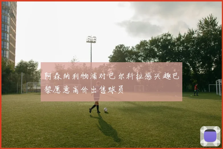 阿森纳利物浦对巴尔科拉感兴趣巴黎愿意高价出售球员