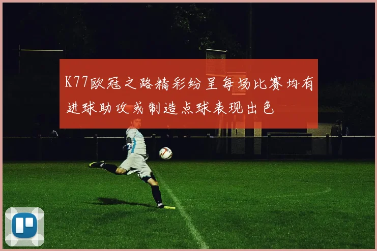 K77欧冠之路精彩纷呈每场比赛均有进球助攻或制造点球表现出色