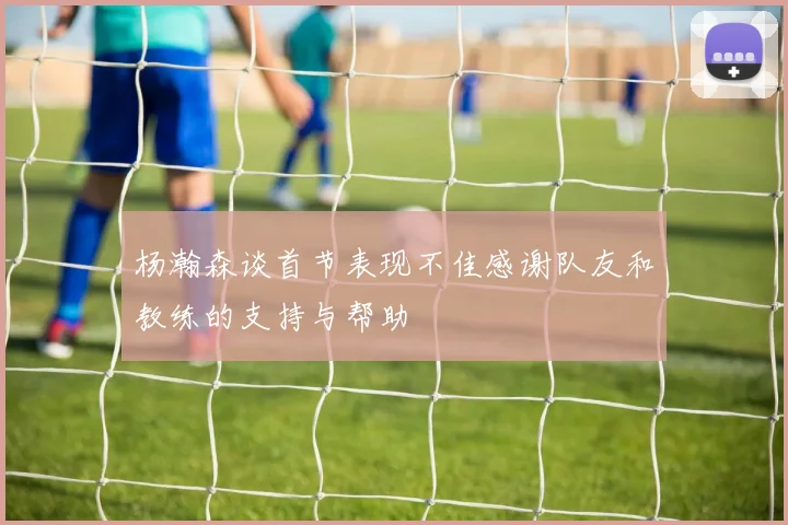 杨瀚森谈首节表现不佳感谢队友和教练的支持与帮助