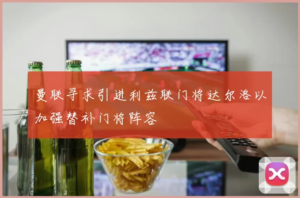 曼联寻求引进利兹联门将达尔洛以加强替补门将阵容