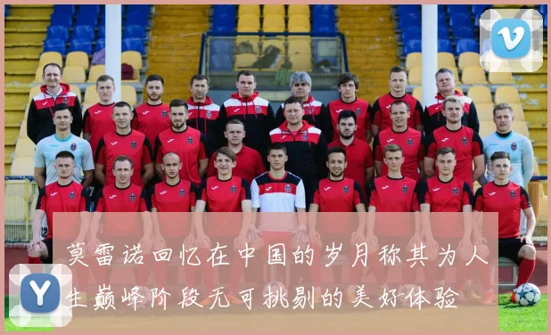 莫雷诺回忆在中国的岁月称其为人生巅峰阶段无可挑剔的美好体验