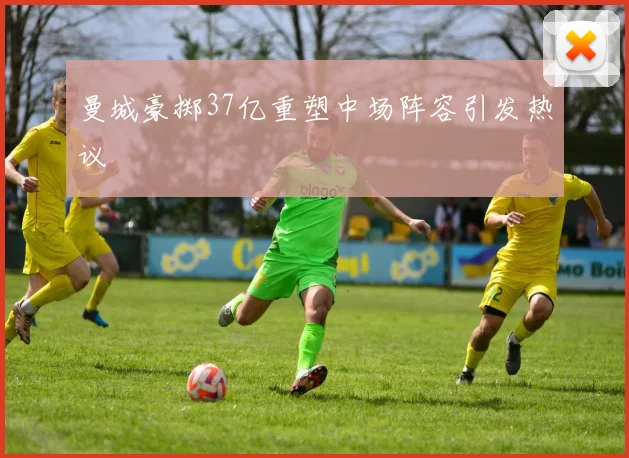 曼城豪掷37亿重塑中场阵容引发热议