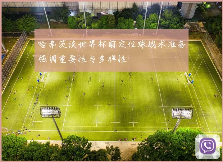哈弗茨谈世界杯前定位球战术准备强调重要性与多样性