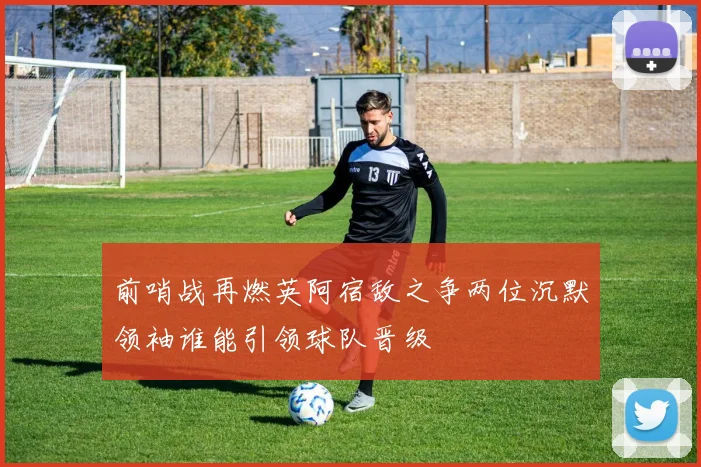 前哨战再燃英阿宿敌之争两位沉默领袖谁能引领球队晋级