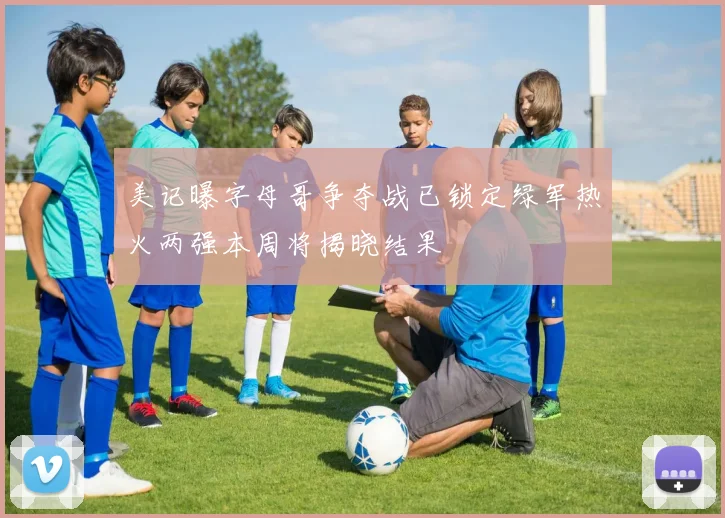 美记曝字母哥争夺战已锁定绿军热火两强本周将揭晓结果
