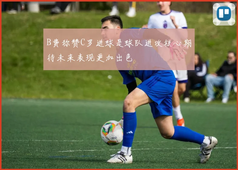 B费称赞C罗进球是球队进攻核心期待未来表现更加出色