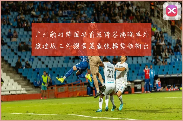 广州豹对阵国安首发阵容揭晓单外援迎战三外援黄晟豪张稀哲领衔出战
