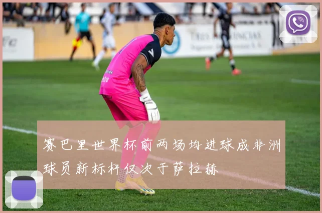 赛巴里世界杯前两场均进球成非洲球员新标杆仅次于萨拉赫