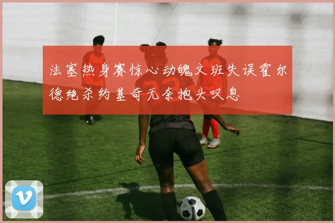 法塞热身赛惊心动魄文班失误霍尔德绝杀约基奇无奈抱头叹息