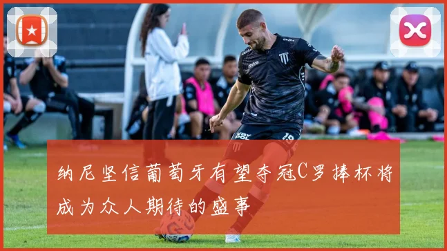 纳尼坚信葡萄牙有望夺冠C罗捧杯将成为众人期待的盛事