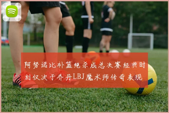 阿努诺比补篮绝杀成总决赛经典时刻仅次于乔丹LBJ魔术师传奇表现