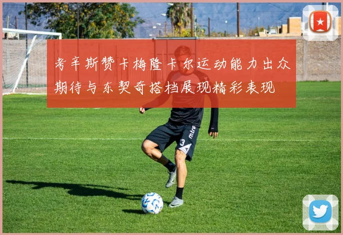 考辛斯赞卡梅隆卡尔运动能力出众期待与东契奇搭档展现精彩表现