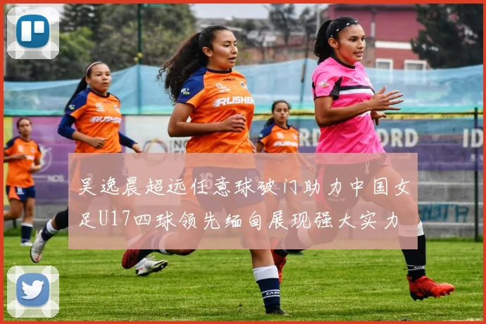 吴逸晨超远任意球破门助力中国女足U17四球领先缅甸展现强大实力
