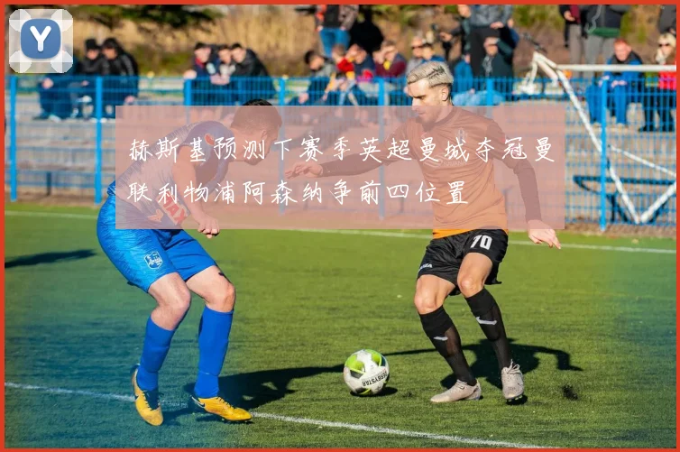 赫斯基预测下赛季英超曼城夺冠曼联利物浦阿森纳争前四位置