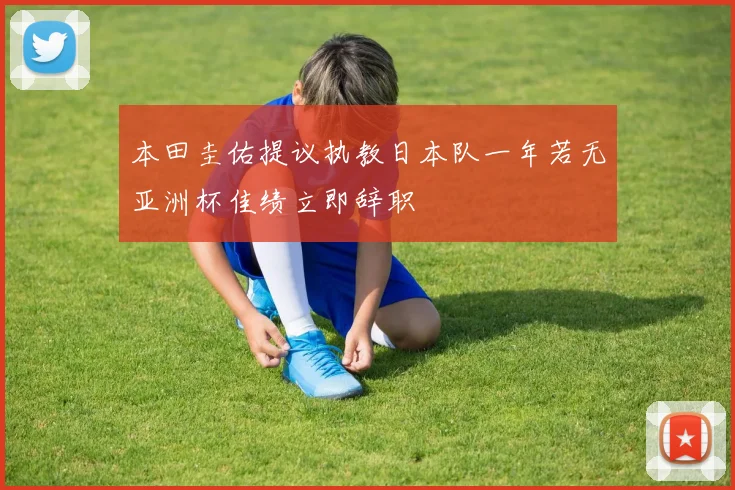 本田圭佑提议执教日本队一年若无亚洲杯佳绩立即辞职
