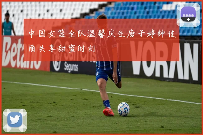 中国女篮全队温馨庆生唐子婷钟佳丽共享甜蜜时刻
