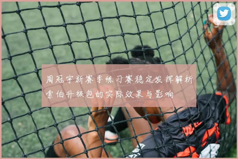 周冠宇新赛季练习赛稳定发挥解析索伯升级包的实际效果与影响