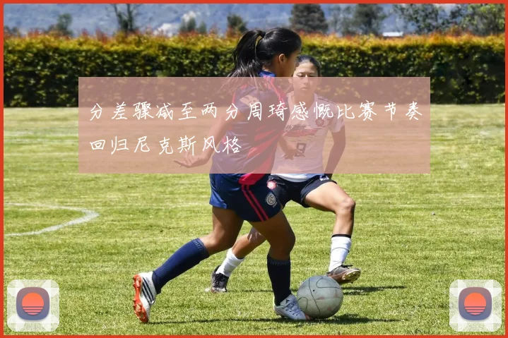 分差骤减至两分周琦感慨比赛节奏回归尼克斯风格
