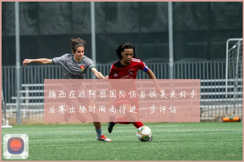 梅西在迈阿密国际伤后恢复良好季后赛出场时间尚待进一步评估